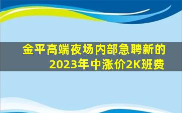 金平高端夜场内部急聘新的2023年中涨价2K班费